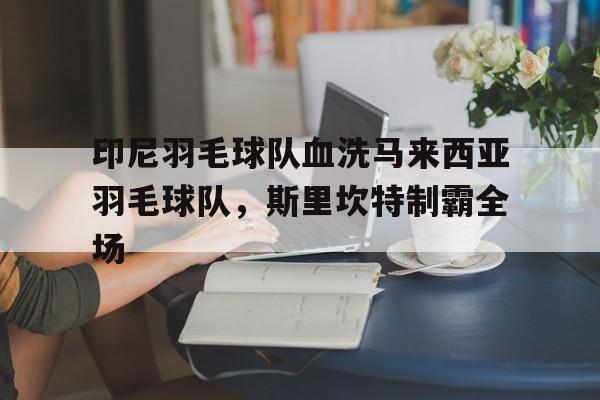 九游体育APP下载-印尼羽毛球队血洗马来西亚羽毛球队，斯里坎特制霸全场的简单介绍