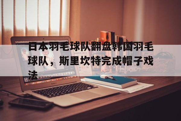 九游娱乐官方-日本羽毛球队翻盘韩国羽毛球队，斯里坎特完成帽子戏法的简单介绍