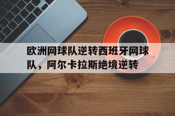 九游体育-欧洲网球队逆转西班牙网球队,阿尔卡拉斯绝境逆转的简单介绍